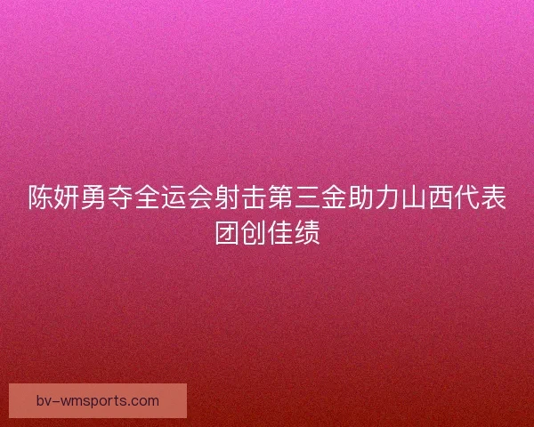 陈妍勇夺全运会射击第三金助力山西代表团创佳绩