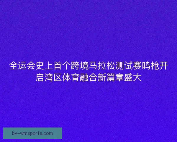 全运会史上首个跨境马拉松测试赛鸣枪开启湾区体育融合新篇章盛大
