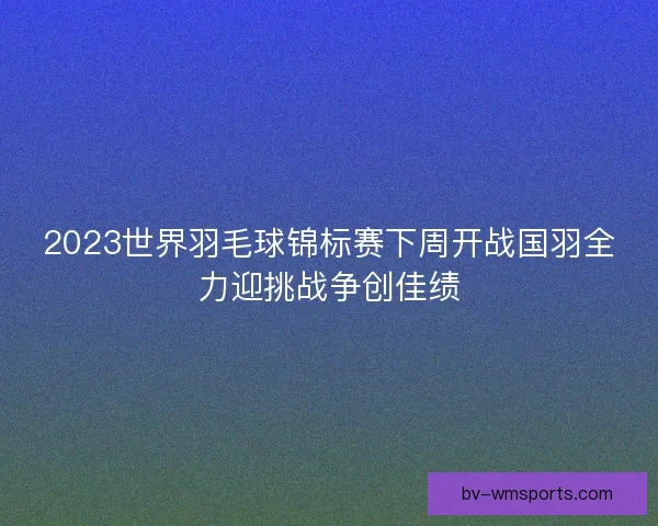 2023世界羽毛球锦标赛下周开战国羽全力迎挑战争创佳绩
